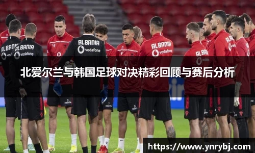 北爱尔兰与韩国足球对决精彩回顾与赛后分析